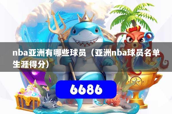 nba亚洲有哪些球员（亚洲nba球员名单生涯得分）