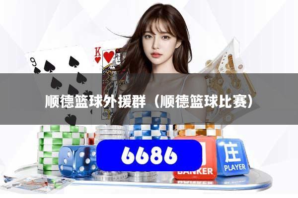 顺德篮球外援群(顺德篮球比赛)