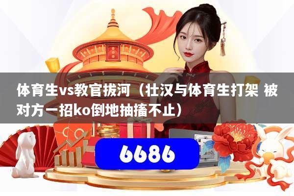 体育生vs教官拔河（壮汉与体育生打架 被对方一招ko倒地抽搐不止）