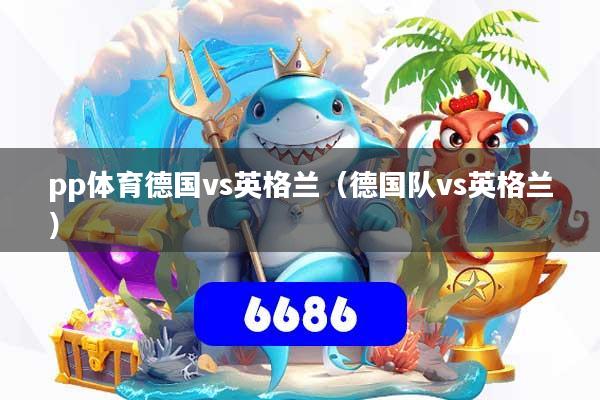 pp体育德国vs英格兰(德国队vs英格兰)